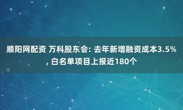 顺阳网配资 万科股东会: 去年新增融资成本3.5%, 白名单项目上报近180个
