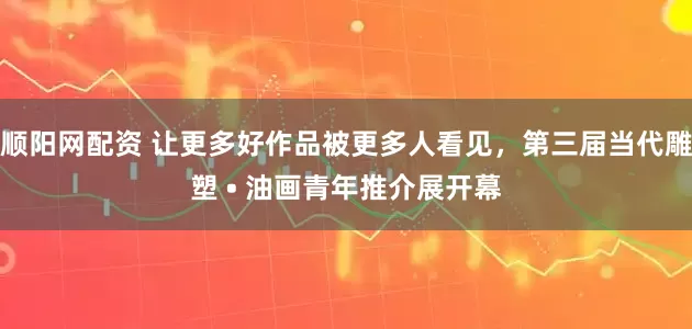 顺阳网配资 让更多好作品被更多人看见，第三届当代雕塑 • 油画青年推介展开幕
