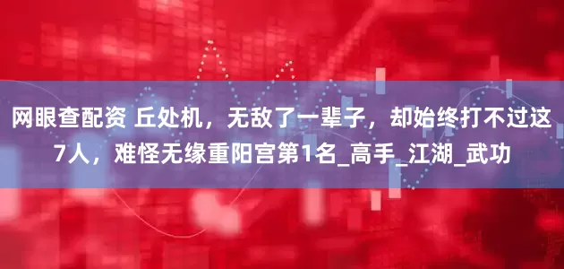 网眼查配资 丘处机，无敌了一辈子，却始终打不过这7人，难怪无缘重阳宫第1名_高手_江湖_武功